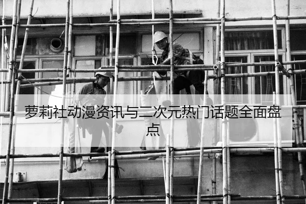 萝莉社动漫资讯与二次元热门话题全面盘点